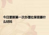 今日更新第一次辦理社保需要什么材料