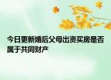 今日更新婚后父母出資買房是否屬于共同財產(chǎn)