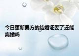 今日更新男方的結(jié)婚證丟了還能離婚嗎