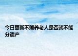 今日更新不贍養(yǎng)老人是否就不能分遺產(chǎn)