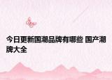 今日更新國潮品牌有哪些 國產(chǎn)潮牌大全