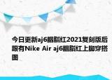 今日更新aj6胭脂紅2021復(fù)刻版后跟有Nike Air aj6胭脂紅上腳穿搭圖