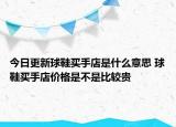 今日更新球鞋買手店是什么意思 球鞋買手店價(jià)格是不是比較貴