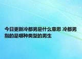 今日更新冷都男是什么意思 冷都男指的是哪種類型的男生