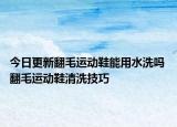 今日更新翻毛運動鞋能用水洗嗎 翻毛運動鞋清洗技巧