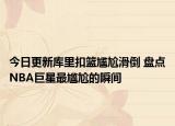 今日更新庫里扣籃尷尬滑倒 盤點NBA巨星最尷尬的瞬間