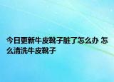 今日更新牛皮靴子臟了怎么辦 怎么清洗牛皮靴子