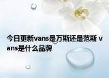 今日更新vans是萬斯還是范斯 vans是什么品牌