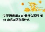 今日更新Nike air是什么系列 Nike air和aj區(qū)別是什么