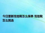 今日更新雪地靴怎么保養(yǎng) 雪地靴怎么挑選