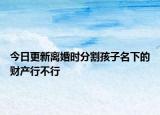 今日更新離婚時(shí)分割孩子名下的財(cái)產(chǎn)行不行