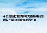 今日更新打籃球腳趾充血是鞋的問(wèn)題嗎 打籃球腳趾充血怎么辦