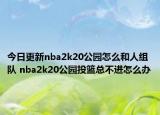 今日更新nba2k20公園怎么和人組隊 nba2k20公園投籃總不進(jìn)怎么辦