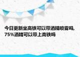 今日更新坐高鐵可以帶酒精噴霧嗎,75%酒精可以帶上高鐵嗎