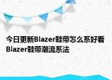今日更新Blazer鞋帶怎么系好看 Blazer鞋帶潮流系法