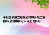 今日更新獨(dú)立包裝酒精棉片能過(guò)安檢嗎,酒精棉片可以帶上飛機(jī)嗎