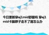 今日更新穿aj1mid舒服嗎 穿aj1mid卡腳脖子走不了路怎么辦