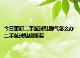 今日更新二手籃球鞋腳氣怎么辦 二手籃球鞋哪里買