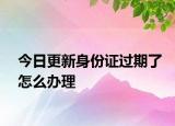 今日更新身份證過期了怎么辦理