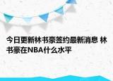 今日更新林書豪簽約最新消息 林書豪在NBA什么水平