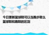 今日更新籃球鞋可以當跑步鞋么 籃球鞋和跑鞋的區(qū)別