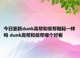 今日更新dunk高幫和低幫鞋碼一樣嗎 dunk高幫和低幫哪個(gè)好看