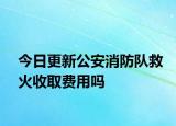 今日更新公安消防隊(duì)救火收取費(fèi)用嗎