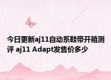 今日更新aj11自動(dòng)系鞋帶開箱測(cè)評(píng) aj11 Adapt發(fā)售價(jià)多少