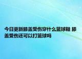 今日更新膝蓋受傷穿什么籃球鞋 膝蓋受傷還可以打籃球嗎