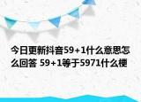 今日更新抖音59+1什么意思怎么回答 59+1等于5971什么梗