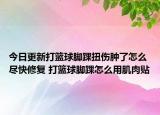 今日更新打籃球腳踝扭傷腫了怎么盡快修復(fù) 打籃球腳踝怎么用肌肉貼