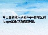 今日更新猿人頭和aape有啥區(qū)別 bape鯊魚衛(wèi)衣真假對比