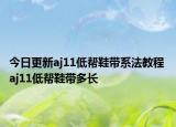 今日更新aj11低幫鞋帶系法教程 aj11低幫鞋帶多長