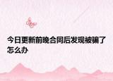今日更新前晚合同后發(fā)現(xiàn)被騙了怎么辦