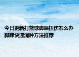 今日更新打籃球腳踝扭傷怎么辦 腳踝快速消腫方法推薦