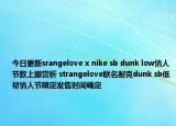 今日更新srangelove x nike sb dunk low情人節(jié)款上腳賞析 strangelove聯(lián)名耐克dunk sb低幫情人節(jié)限定發(fā)售時間確定