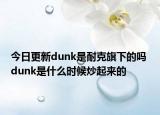 今日更新dunk是耐克旗下的嗎 dunk是什么時候炒起來的