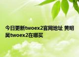 今日更新twoex2官網(wǎng)地址 黃明昊twoex2在哪買