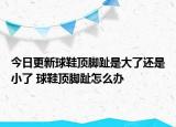 今日更新球鞋頂腳趾是大了還是小了 球鞋頂腳趾怎么辦