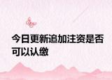 今日更新追加注資是否可以認繳