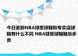 今日更新NBA球星球鞋和專賣店球鞋有什么不同 NBA球星球鞋鞋墊多貴