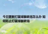 今日更新打籃球腳磨泡怎么辦 如何防止打籃球腳磨泡