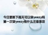 今日更新下雨天可以穿yeezy嗎第一次穿yeezy有什么注意事項