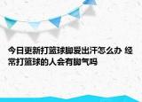 今日更新打籃球腳愛出汗怎么辦 經(jīng)常打籃球的人會有腳氣嗎