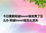 今日更新阿迪boost底發(fā)黃了怎么辦 阿迪boost底怎么清洗