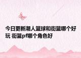 今日更新潮人籃球和街籃哪個好玩 街籃pf哪個角色好