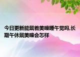 今日更新能戴著美瞳睡午覺嗎,長期午休戴美瞳會怎樣