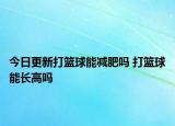 今日更新打籃球能減肥嗎 打籃球能長(zhǎng)高嗎