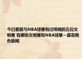 今日更新與NBA球星有過緋聞的五位女明星 有哪些女明星和NBA球星一直有桃色新聞