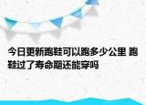 今日更新跑鞋可以跑多少公里 跑鞋過了壽命期還能穿嗎